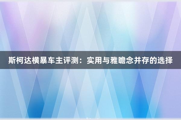 斯柯达横暴车主评测：实用与雅瞻念并存的选择